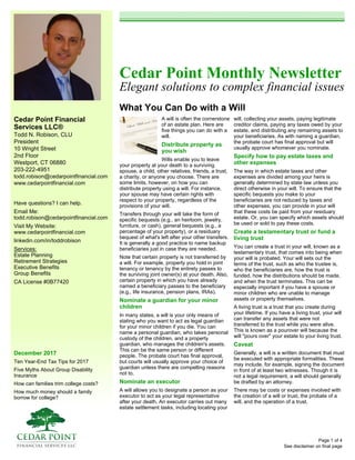 Cedar Point Financial
Services LLC®
Todd N. Robison, CLU
President
10 Wright Street
2nd Floor
Westport, CT 06880
203-222-4951
todd.robison@cedarpointfinancial.com
www.cedarpointfinancial.com
December 2017
Ten Year-End Tax Tips for 2017
Five Myths About Group Disability
Insurance
How can families trim college costs?
How much money should a family
borrow for college?
Cedar Point Monthly Newsletter
Elegant solutions to complex financial issues
What You Can Do with a Will
See disclaimer on final page
Have questions? I can help.
Email Me:
todd.robison@cedarpointfinancial.com
Visit My Website:
www.cedarpointfinancial.com
linkedin.com/in/toddrobison
Services:
Estate Planning
Retirement Strategies
Executive Benefits
Group Benefits
CA License #0B77420
A will is often the cornerstone
of an estate plan. Here are
five things you can do with a
will.
Distribute property as
you wish
Wills enable you to leave
your property at your death to a surviving
spouse, a child, other relatives, friends, a trust,
a charity, or anyone you choose. There are
some limits, however, on how you can
distribute property using a will. For instance,
your spouse may have certain rights with
respect to your property, regardless of the
provisions of your will.
Transfers through your will take the form of
specific bequests (e.g., an heirloom, jewelry,
furniture, or cash), general bequests (e.g., a
percentage of your property), or a residuary
bequest of what's left after your other transfers.
It is generally a good practice to name backup
beneficiaries just in case they are needed.
Note that certain property is not transferred by
a will. For example, property you hold in joint
tenancy or tenancy by the entirety passes to
the surviving joint owner(s) at your death. Also,
certain property in which you have already
named a beneficiary passes to the beneficiary
(e.g., life insurance, pension plans, IRAs).
Nominate a guardian for your minor
children
In many states, a will is your only means of
stating who you want to act as legal guardian
for your minor children if you die. You can
name a personal guardian, who takes personal
custody of the children, and a property
guardian, who manages the children's assets.
This can be the same person or different
people. The probate court has final approval,
but courts will usually approve your choice of
guardian unless there are compelling reasons
not to.
Nominate an executor
A will allows you to designate a person as your
executor to act as your legal representative
after your death. An executor carries out many
estate settlement tasks, including locating your
will, collecting your assets, paying legitimate
creditor claims, paying any taxes owed by your
estate, and distributing any remaining assets to
your beneficiaries. As with naming a guardian,
the probate court has final approval but will
usually approve whomever you nominate.
Specify how to pay estate taxes and
other expenses
The way in which estate taxes and other
expenses are divided among your heirs is
generally determined by state law unless you
direct otherwise in your will. To ensure that the
specific bequests you make to your
beneficiaries are not reduced by taxes and
other expenses, you can provide in your will
that these costs be paid from your residuary
estate. Or, you can specify which assets should
be used or sold to pay these costs.
Create a testamentary trust or fund a
living trust
You can create a trust in your will, known as a
testamentary trust, that comes into being when
your will is probated. Your will sets out the
terms of the trust, such as who the trustee is,
who the beneficiaries are, how the trust is
funded, how the distributions should be made,
and when the trust terminates. This can be
especially important if you have a spouse or
minor children who are unable to manage
assets or property themselves.
A living trust is a trust that you create during
your lifetime. If you have a living trust, your will
can transfer any assets that were not
transferred to the trust while you were alive.
This is known as a pourover will because the
will "pours over" your estate to your living trust.
Caveat
Generally, a will is a written document that must
be executed with appropriate formalities. These
may include, for example, signing the document
in front of at least two witnesses. Though it is
not a legal requirement, a will should generally
be drafted by an attorney.
There may be costs or expenses involved with
the creation of a will or trust, the probate of a
will, and the operation of a trust.
Page 1 of 4
 