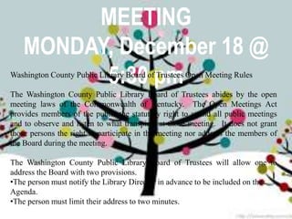 MEETING
MONDAY, December 18 @
5:30 pmWashington County Public Library Board of Trustees Open Meeting Rules
The Washington County Public Library Board of Trustees abides by the open
meeting laws of the Commonwealth of Kentucky. The Open Meetings Act
provides members of the public the statutory right to attend all public meetings
and to observe and listen to what transpires at those meeting. It does not grant
those persons the right to participate in the meeting nor address the members of
the Board during the meeting.
The Washington County Public Library Board of Trustees will allow one to
address the Board with two provisions.
•The person must notify the Library Director in advance to be included on the
Agenda.
•The person must limit their address to two minutes.
 