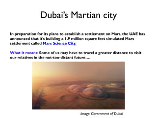 Dubai’s Martian city
In preparation for its plans to establish a settlement on Mars, the UAE has
announced that it’s building a 1.9 million square feet simulated Mars
settlement called Mars Science City.
What it means: Some of us may have to travel a greater distance to visit
our relatives in the not-too-distant future….
Image: Government of Dubai
 