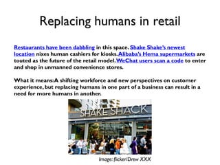 Replacing humans in retail
Restaurants have been dabbling in this space. Shake Shake’s newest
location nixes human cashiers for kiosks.Alibaba’s Hema supermarkets are
touted as the future of the retail model.WeChat users scan a code to enter
and shop in unmanned convenience stores.
What it means:A shifting workforce and new perspectives on customer
experience, but replacing humans in one part of a business can result in a
need for more humans in another.
Image: flicker/Drew XXX
 