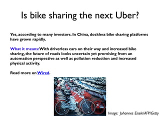 Is bike sharing the next Uber?
Yes, according to many investors. In China, dockless bike sharing platforms
have grown rapidly.
What it means:With driverless cars on their way and increased bike
sharing, the future of roads looks uncertain yet promising from an
automation perspective as well as pollution reduction and increased
physical activity.
Read more on Wired.
Image: Johannes Eisele/AFP/Getty
 