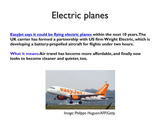 Electric planes
EasyJet says it could be flying electric planes within the next 10 years.The
UK carrier has formed a partnership with US firm Wright Electric, which is
developing a battery-propelled aircraft for flights under two hours.
What it means:Air travel has become more affordable, and finally now
looks to become cleaner and quieter, too.
Image: Philippe Huguen/AFP/Getty
 