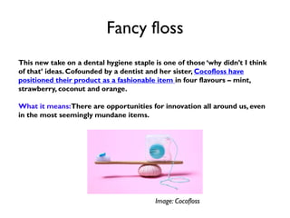 Fancy floss
This new take on a dental hygiene staple is one of those ‘why didn’t I think
of that’ ideas. Cofounded by a dentist and her sister, Cocofloss have
positioned their product as a fashionable item in four flavours – mint,
strawberry, coconut and orange.
What it means:There are opportunities for innovation all around us, even
in the most seemingly mundane items.
Image: Cocofloss
 