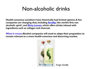 Non-alcoholic drinks
Health-conscious socialisers have historically had limited options.A few
companies are changing that, including Seedlip,‘the world’s first non
alcoholic spirit’, and Dirty Lemon, which offers drinks infused with
ingredients such as collagen and charcoal.
What it means:Alcohol companies will need to adapt their proposition to
remain relevant to a more health-conscious and discerning market.
Image: Seedlip
 