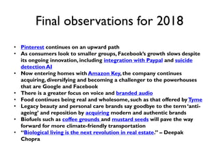 Final observations for 2018
• Pinterest continues on an upward path
• As consumers look to smaller groups, Facebook’s growth slows despite
its ongoing innovation, including integration with Paypal and suicide
detection AI
• Now entering homes with Amazon Key, the company continues
acquiring, diversifying and becoming a challenger to the powerhouses
that are Google and Facebook
• There is a greater focus on voice and branded audio
• Food continues being real and wholesome, such as that offered byTyme
• Legacy beauty and personal care brands say goodbye to the term ‘anti-
ageing’ and reposition by acquiring modern and authentic brands
• Biofuels such as coffee grounds and mustard seeds will pave the way
forward for more climate-friendly transportation
• “Biological living is the next revolution in real estate.” – Deepak
Chopra
 