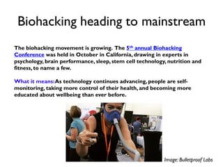 Biohacking heading to mainstream
The biohacking movement is growing. The 5th annual Biohacking
Conference was held in October in California, drawing in experts in
psychology, brain performance, sleep, stem cell technology, nutrition and
fitness, to name a few.
What it means:As technology continues advancing, people are self-
monitoring, taking more control of their health, and becoming more
educated about wellbeing than ever before.
Image: Bulletproof Labs
 
