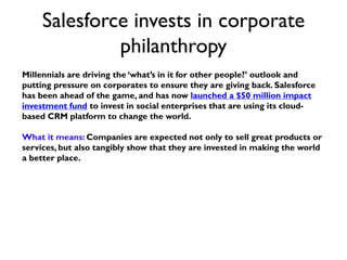 Salesforce invests in corporate
philanthropy
Millennials are driving the ‘what’s in it for other people?’ outlook and
putting pressure on corporates to ensure they are giving back. Salesforce
has been ahead of the game, and has now launched a $50 million impact
investment fund to invest in social enterprises that are using its cloud-
based CRM platform to change the world.
What it means: Companies are expected not only to sell great products or
services, but also tangibly show that they are invested in making the world
a better place.
 