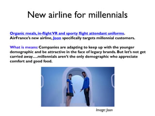 New airline for millennials
Organic meals, in-flightVR and sporty flight attendant uniforms.
AirFrance’s new airline, Joon specifically targets millennial customers.
What is means: Companies are adapting to keep up with the younger
demographic and be attractive in the face of legacy brands. But let’s not get
carried away….millennials aren’t the only demographic who appreciate
comfort and good food.
Image: Joon
 