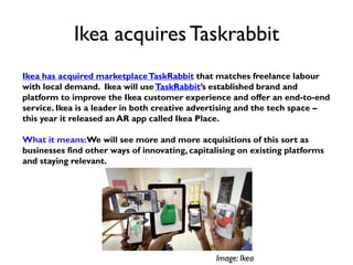 Ikea acquiresTaskrabbit
Ikea has acquired marketplaceTaskRabbit that matches freelance labour
with local demand. Ikea will useTaskRabbit’s established brand and
platform to improve the Ikea customer experience and offer an end-to-end
service. Ikea is a leader in both creative advertising and the tech space –
this year it released an AR app called Ikea Place.
What it means:We will see more and more acquisitions of this sort as
businesses find other ways of innovating, capitalising on existing platforms
and staying relevant.
Image: Ikea
 