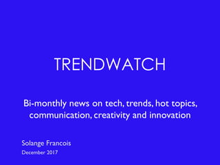 TRENDWATCH
Bi-monthly news on tech, trends, hot topics,
communication, creativity and innovation
Solange Francois
December 2017
 