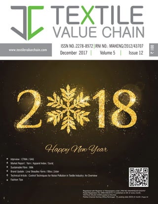 www.textilevaluechain.com
TE TILEX
VALUE CHAIN
December 2017 Volume 5 Issue 12
Registered with Registrar of Newspapers under | RNI NO: MAHENG/2012/43707
Postal Registration No. MNE/346/2015-17 published on 5th of every month,
TEXTILE VALUE CHAIN posted at Mumbai
Patrika Channel Sorting Office,Pantnagar- 75, posting date 29/30 of month | Pages 40
Interview : CTMA / SAG
Market Report : Yarn / Apparel Index / Surat
Sustainable Fibre : Milk
Brand Update : Liva/ Beaulieu Yarns / Biba / Uster
Technical Article : Control Techniques for Noise Pollution in Textile Industry: An Overview
Fashion Tips
 