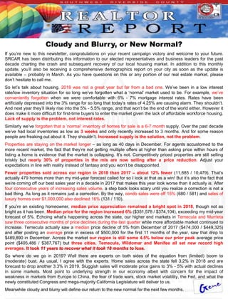 Cloudy and Blurry, or New Normal?
If you’re new to this newsletter, congratulations on your recent campaign victory and welcome to your future.
SRCAR has been distributing this information to our elected representatives and business leaders for the past
decade charting the crash and subsequent recovery of our local housing market. In addition to this monthly
update, you’ll also be receiving a comprehensive demographics report on your city as soon as the update is
available – probably in March. As you have questions on this or any portion of our real estate market, please
don’t hesitate to call me.
So let’s talk about housing. 2018 was not a great year but far from a bad one. We’ve been in a low interest
rate/low inventory situation for so long we’ve forgotten what a ‘normal’ market used to be. For example, we’ve
conveniently forgotten when we were comfortable with 6% - 7% mortgage interest rates. Rates have been
artificially depressed into the 3% range for so long that today’s rates of 4.25% are causing alarm. They shouldn’t.
And next year they’ll likely rise into the 5% - 5.5% range, and that won’t be the end of the world either. However it
does make it more difficult for first-time buyers to enter the market given the lack of affordable workforce housing.
Lack of supply is the problem, not interest rates.
Similarly we’ve forgotten that a ‘normal’ inventory of homes for sale is a 6-7 month supply. Over the past decade
we’ve had local inventories as low as 3 weeks and only recently increased to 3 months. And for some reason
people are freaking out about it. They shouldn’t. Increased supply is the solution, not the problem.
Properties are staying on the market longer – as long as 40 days in December. For agents accustomed to the
more recent market, the fact that they’re not getting multiple offers at higher than asking price within hours of
listing a home is evidence that the market is collapsing. It’s not. Competitively priced properties are still selling
briskly but nearly 30% of properties in the mls are now selling after a price reduction. Adjust your
expectations in line with reality instead of fantasy and you won’t be disappointed.
Fewer properties sold across our region in 2018 than 2017 – about 12% fewer (11,685 / 10,479). That’s
actually 479 homes more than my mid-year forecast called for so I look at that as a win! But it’s also the fact that
we’re coming off our best sales year in a decade in 2017 that makes this year look worse than it actually is. After
four consecutive years of increasing sales volume, a step back looks scary until you realize a correction is not a
bad thing. As long as it remains just a correction. By the way, condo sales were off 15% (680 / 581) and sales of
luxury homes over $1,000,000 also declined 16% (131 / 110).
If you’re an existing homeowner, median price appreciation remained a bright spot in 2018, though not as
bright as it has been. Median price for the region increased 6% ($351,578 / $374,104), exceeding my mid-year
forecast of 5%. Echoing what’s happening across the state, our higher end markets in Temecula and Murrieta
saw three consecutive months of price declines during the last quarter while more affordable market continued to
increase. Temecula actually saw a median price decline of 5% from December of 2017 ($474,000 / $449,325)
and after posting an average price in excess of $500,000 for the first 11 months of the year, saw that drop to
$489,890 in December. Across the market our region is still some 4.5% below our prior peak average price
point ($405,486 / $387,767) but three cities, Temecula, Wildomar and Menifee all set new record high
averages. It took 11 years to recover what it took 18 months to lose.
So where do we go in 2019? Well there are experts on both sides of the equation from (limited) boom to
(moderate) bust. As usual, I agree with the experts. Home sales across the state fell 3.2% in 2018 and are
forecast to drop another 3.3% in 2019. Sluggish sales will moderate price gains to 3% - 5% with actual declines
in some markets. Most point to underlying strength in our economy albeit with concern for the impact of
weakness in markets from Europe to China, the fear of trade wars, stock market volatility, the Fed, and what the
newly constituted Congress and mega-majority California Legislature will deliver to us.
Meanwhile cloudy and blurry will define our return to the new normal for the next few months.
 
