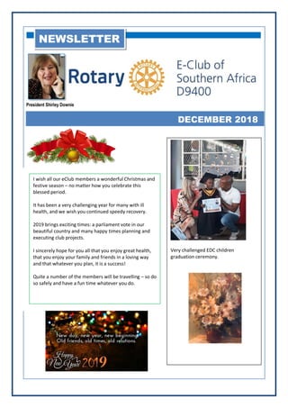 President Shirley Downie
DECEMBER 2018
NEWSLETTER
I wish all our eClub members a wonderful Christmas and
festive season – no matter how you celebrate this
blessed period.
It has been a very challenging year for many with ill
health, and we wish you continued speedy recovery.
2019 brings exciting times: a parliament vote in our
beautiful country and many happy times planning and
executing club projects.
I sincerely hope for you all that you enjoy great health,
that you enjoy your family and friends in a loving way
and that whatever you plan, it is a success!
Quite a number of the members will be travelling – so do
so safely and have a fun time whatever you do.
Very challenged EDC children
graduation ceremony.
 