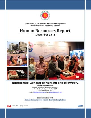Human Resources Report: December, 2018
1
DGNM
Government of the People’s Republic of Bangladesh
Ministry of Health and Family Welfare
Human Resources Report
December 2018
Directorate General of Nursing and Midwifery
DGNM-PMIS section
College of Nursing (Academic Building)
Sher-E-Bangla Nagar, Dhaka-1207
Tel: +880 2 9136709
Email: info@dgnm.gov.bdWeb:www.dgnm.gov.bd
In collaboration with
Human Resources for Health (HRH) in Bangladesh
 