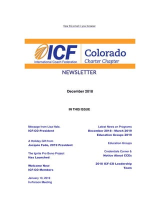 View this email in your browser
December 2018
IN THIS ISSUE
Message from Lisa Hale,
ICF-CO President
A Holiday Gift from
Jacquie Fedo, 2019 President
The Ignite Pro Bono Project
Has Launched
Welcome New
ICF-CO Members
January 10, 2019
In-Person Meeting
Latest News on Programs
December 2018 - March 2019
Education Groups 2019
Education Groups
Credentials Corner &
Notice About CCEs
2018 ICF-CO Leadership
Team
 