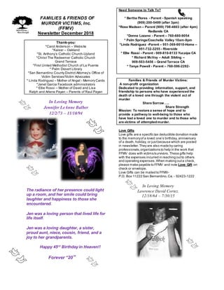 FFAMILIES & FRIENDS OF
MURDER VICTIMS, Inc.
(FFMV)
Newsletter December 2018
Thank-you:
*Carol Anderson – Website
*Kaiser – Oakland
*St. Anthony’s Catholic Church-Upland
*Christ The Redeemer Catholic Church
Grand Terrace
*First United Methodist Church of La Puente
* Palm Desert Library
*San Bernardino County District Attorney’s Office of
Victim Services/Victim Advocates
* Linda Rodriguez – Mother of Angel - Memory Cards
*Janet Garcia Facebook administrators
* Ellie Rossi – Mother of David and Lisa
Ralph and Arlene Payan – Parents of Raul Payan
In Loving Memory
Jennifer LeAnne Balber
12/2/73 – 11/10/94
The radiance of her presence could light
up a room, and her smile could bring
laughter and happiness to those she
encountered.
Jen was a loving person that lived life for
life itself.
Jen was a loving daughter, a sister,
proud aunt, niece, cousin, friend, and a
joy to her grandparents.
Happy 45rd
Birthday in Heaven!!
Forever “20”
Need Someone to Talk To?
* Bertha Flores - Parent - Spanish speaking
(909) 200-5499 (after 3pm)
*Rose Madsen – Parent (909) 798-4803 (after 4pm)
Redlands CA
*Donna Lozano - Parent – 760-660-9054
* Palm Springs/Coachella Valley 10am-9pm
*Linda Rodriguez -Parent – 951-369-0010-Home –
951-732-3255 - Riverside
* Ellie Rossi - Parent - 909-810-8133 Yucaipa CA
* Richard McVoy – Adult Sibling –
909-503-5456 – Grand Terrace CA
* Tanya Powell - Parent – 760-596-2292-
Families & Friends of Murder Victims:
A non-profit organization
Dedicated to providing information, support, and
friendship to persons who have experienced the
death of a loved one through the violent act of
murder
Share Sorrow…..
Share Strength
Mission: To restore a sense of hope and to
provide a pathway to well-being to those who
have lost a loved one to murder and to those who
are victims of attemptedmurder.
Love Gifts
Love gifts are a specific tax deductible donation made
to the memoryof a loved one’s birthday, anniversary
of a death, holiday, or justbecause which are posted
in newsletter.They are also made by caring
professionals,organizations to help in the work that
FFMV does with victims/survivors.These gifts help
with the expenses incurred in reaching outto others
and operating expenses.When making outa check,
please make payable to FFMV and note Love Gift on
check or envelope.
Love Gifts can be mailed to FFMV-
P.O. Box 11222 San Bernardino,Ca. - 92423-1222
In Loving Memory
Lawrence David Cortez.
12/18/64 – 7/30/15
 