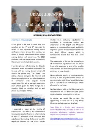 WWW.UKADJUDICATORS.CO.UK
DECEMBER 2018 NEWSLETTER
1 | P a g e
EDITORS’ COMMENTS
It was good to be able to meet with our
panellists on the 7th
and 8th
November in
Bristol. As the Adjudication Society annual
conference moves around the country, we
intend to arrange other dinners to fall on the
evening before each conference. The 2019
conference details are yet to be finalised but
the venue is very likely to be in London.
I had the pleasure of attending the Dispute
Resolution Board Foundation conference in
Geneva with an evening dinner being held
aboard the paddle ship ‘The Vevey’. This
setting allowed delegates to network and
discuss areas of possible mutual collaboration
in connection with dispute board
adjudication. This will be a growth area in the
years ahead; given the FIDIC changes to a
standing DAAB our panellists will be well
placed to participate in these.
I presented a paper at the Society of
Construction Law (Africa) 3rd International
Construction Law Conference in Johannesburg
on the 21st
November 2018. The topic was
Adjudicator Nominating Bodies and possible
regulation required for the South African
market when statutory adjudication is
introduced. A comparative analysis was
undertaken of the English and Malaysian
systems as examples of minimally and highly
regulated system. These were contrasted with
the South African system, which is
contractually based but has had court
support.
The opportunity to discuss the various forms
of international adjudication and the desire
from other countries to avail of its benefits
indicates that this form of dispute resolution
continues to grow globally.
We are planning a series of events across the
country in 2019 to publicise the services of
our nominating body if you would like to take
part as a speaker or can host us in your offices
please do let me know.
We have taken a table at the SCL annual lunch
in London on the 15th
February 2019; please
see emails about opportunities to join us.
In closing, we would like to take this
opportunity to wish you all a very Merry
Christmas and a prosperous New Year.
Sean Gibbs is a director with Hanscomb
lntercontinental and is available to serve as an
arbitrator, adjudicator, mediator, quantum
expert and dispute board member.
sean.gibbs@hanscombintercontinental.co.uk
 