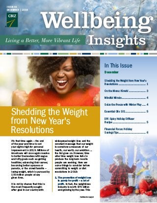 In This Issue
December
It’s that time again – the end
of the year and time to set
your sights high for personal
improvement in 2019. Millions of
Americans will once again resolve
to better themselves with vague
and lofty goals such as getting
healthier, advancing their career,
becoming better spouses or
parents, or the crowd favorite –
losing weight, which is pursued by
100 million people at any 	
given time.
It is not by chance that this is
the most frequently sought-
after goal in our country with
widespread weight bias and the
constant message that our weight
is somehow a measure of our
health, our worth, our ambition ...
the list goes on. However, time
after time weight loss fails to
produce the long-term results
people are seeking. Here are
some things to consider before
committing to weight or diet
resolutions in 2019:
1.	The promotion of weight loss
is purely for profit – a lot of
profit. In fact, the weight-loss
industry is worth $70 billion
and growing by the year. This
Shedding the Weight
from New Year's
Resolutions
Shedding the Weight from New Year's
Resolutions ...................................... 1
On the Menu: Kimchi........................ 3
Mindful Minute.................................. 4
Seize the Freeze with Winter Play ...... 4
Essential Oils 101............................. 5
DIY: Spicy Holiday Diffuser
Recipe.............................................. 5
Financial Focus: Holiday
Savings Tips...................................... 6
ISSUE 41
DECEMBER | 2018
Continued on page 2
 