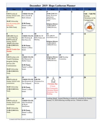 Created with WinCalendar Calendar Maker
December 2019 Hope Lutheran Planner
Sun Mon Tue Wed Thu Fri Sat
1
9:30 Worship &
Sunday School with
communion
10:45 Fellowship
tree decorating after
fellowship
NO Bible Study
2
USHER TEAM:
Dave Zieroth &
Mark Johnsen
8:30-Noon-
Pastor’s office
hours
3 4
10:00-12:00 Bible
Study, Riverview
Apartments-
Heather Ostern,
leader
Religious Release:
12:45-1:30-HS
1:30-2:15-Elem.
5 6 7
5:00 – 7:00 PM
Hosting
Christmas in the
Campground
8
8:00 AM Church
Council Meeting
9:30 Worship &
Sunday School
10:45 Fellowship
11:00-12:00 Bible
Study
HLCW Cookie Can
Sunday
9
USHER TEAM:
Bob Hosking &
Dale Rauvola
8:30-Noon-
Pastor’s office
hours
10
10:00 HLCW
Bible Study and
Meeting
11
9-11 AM FW
Food Shelf at FST
Religious Release:
12:45-1:30-HS
1:30-2:15-Elem.
12 13 14
15
9:30 Worship with
Youth Christmas
program during
service (No
Communion)
10:45 Fellowship
11:00-12:00 Bible
Study
16
USHER TEAM:
Rob Benson &
Bubba Vance
8:30-Noon-
Pastor’s office
hours
17 18
Religious Release:
12:45-1:30-HS
1:30-2:15-Elem.
.
19
1:00 Worship
Committee
20 21
22
9:30 Worship &
Sunday School with
communion
10:45 Fellowship
11:00-12:00 Bible
Study
23
USHER TEAM:
Don Rosemore &
Tim Tollgaard
8:30-Noon-
Pastor’s office
hours
24
5:00 PM
Christmas Eve
Service
25
Christmas Day
12 noon
Free Community
Christmas Dinner
Downtown Fair
Building
26 27 28
29
9:30 Worship &
Sunday School with
communion
10:45 Fellowship
11:00-12:00 Bible
Study
30
USHER TEAM:
John Seredinski
& Bryan
Hutchinson
8:30-Noon-
Pastor’s office
hours
31 Looking Ahead: Annual Meeting is tentatively scheduled for Sunday,
January 19, 2020 following worship service. Potluck to follow.
 