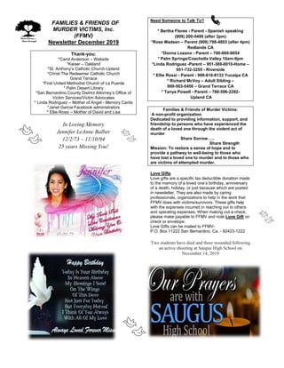 FFAMILIES & FRIENDS OF
MURDER VICTIMS, Inc.
(FFMV)
Newsletter December 2019
Thank-you:
*Carol Anderson – Website
*Kaiser – Oakland
*St. Anthony’s Catholic Church-Upland
*Christ The Redeemer Catholic Church
Grand Terrace
*First United Methodist Church of La Puente
* Palm Desert Library
*San Bernardino County District Attorney’s Office of
Victim Services/Victim Advocates
* Linda Rodriguez – Mother of Angel - Memory Cards
*Janet Garcia Facebook administrators
* Ellie Rossi – Mother of David and Lisa
In Loving Memory
Jennifer LeAnne Balber
12/2/73 – 11/10/94
25 years Missing You!
Need Someone to Talk To?
* Bertha Flores - Parent - Spanish speaking
(909) 200-5499 (after 3pm)
*Rose Madsen – Parent (909) 798-4803 (after 4pm)
Redlands CA
*Donna Lozano - Parent – 760-660-9054
* Palm Springs/Coachella Valley 10am-9pm
*Linda Rodriguez -Parent – 951-369-0010-Home –
951-732-3255 - Riverside
* Ellie Rossi - Parent - 909-810-8133 Yucaipa CA
* Richard McVoy – Adult Sibling –
909-503-5456 – Grand Terrace CA
* Tanya Powell - Parent – 760-596-2292-
Upland CA
Families & Friends of Murder Victims:
A non-profit organization
Dedicated to providing information, support, and
friendship to persons who have experienced the
death of a loved one through the violent act of
murder
Share Sorrow…..
Share Strength
Mission: To restore a sense of hope and to
provide a pathway to well-being to those who
have lost a loved one to murder and to those who
are victims of attempted murder.
Love Gifts
Love gifts are a specific tax deductible donation made
to the memory of a loved one’s birthday, anniversary
of a death, holiday, or just because which are posted
in newsletter. They are also made by caring
professionals, organizations to help in the work that
FFMV does with victims/survivors. These gifts help
with the expenses incurred in reaching out to others
and operating expenses. When making out a check,
please make payable to FFMV and note Love Gift on
check or envelope.
Love Gifts can be mailed to FFMV-
P.O. Box 11222 San Bernardino, Ca. - 92423-1222
Two students have died and three wounded following
an active shooting at Saugus High School on
November 14, 2019
 
