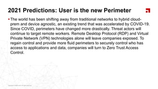 Copyright © 2020 Ivanti. All rights reserved.Copyright © 2020 Ivanti. All rights reserved.
2021 Predictions: User is the new Perimeter
The world has been shifting away from traditional networks to hybrid cloud-
prem and device agnostic, an existing trend that was accelerated by COVID-19.
Since COVID, perimeters have changed more drastically. Threat actors will
continue to target remote workers. Remote Desktop Protocol (RDP) and Virtual
Private Network (VPN) technologies alone will leave companies exposed. To
regain control and provide more fluid perimeters to securely control who has
access to applications and data, companies will turn to Zero Trust Access
Control.
 