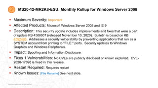 Copyright © 2020 Ivanti. All rights reserved.
MS20-12-MR2K8-ESU: Monthly Rollup for Windows Server 2008
 Maximum Severity: Important
 Affected Products: Microsoft Windows Server 2008 and IE 9
 Description: This security update includes improvements and fixes that were a part
of update KB 4586807 (released November 10, 2020). Bulletin is based on KB
4592498. Addresses a security vulnerability by preventing applications that run as a
SYSTEM account from printing to "FILE:" ports. Security updates to Windows
Graphics and Windows Peripherals.
 Impact: Spoofing and Information Disclosure
 Fixes 1 Vulnerabilities: No CVEs are publicly disclosed or known exploited. CVE-
2020-17098 is fixed in this release.
 Restart Required: Requires restart
 Known Issues: [File Rename] See next slide.
 