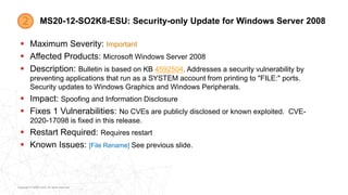 Copyright © 2020 Ivanti. All rights reserved.
MS20-12-SO2K8-ESU: Security-only Update for Windows Server 2008
 Maximum Severity: Important
 Affected Products: Microsoft Windows Server 2008
 Description: Bulletin is based on KB 4592504. Addresses a security vulnerability by
preventing applications that run as a SYSTEM account from printing to "FILE:" ports.
Security updates to Windows Graphics and Windows Peripherals.
 Impact: Spoofing and Information Disclosure
 Fixes 1 Vulnerabilities: No CVEs are publicly disclosed or known exploited. CVE-
2020-17098 is fixed in this release.
 Restart Required: Requires restart
 Known Issues: [File Rename] See previous slide.
 