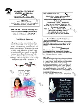 FAMILIES & FRIENDS OF
MURDER VICTIMS, Inc.
(FFMV)
Newsletter December 2021
Thank-you:
*Carol Anderson – Website
* Linda Rodriguez – Mother of Angel - Memory Cards
* Ellie Rossi – Mother of David and Lisa
ALL FFMV Chapter Meetings are
still cancelled until further notice,
due to continued COVID-19
Cherishing the Memories
Hanging on to the memories is, at first,
almost too much to bear. The pain is too
intense, the absence of your loved one too
large. But, don’t push them away. Let them
be, for a while. When you’re ready, these
memories will be so valuable to you - like
precious gems. Take them out, and enjoy
them - not just on the anniversaries, and
birthdays, but every day. Your heart is large
enough to carry them, I guarantee it.
In Loving Memory
Jennifer LeAnne Balber
12-2-73 – 11-10-94
27 years Missing You!
Need Someone to Talk To?
* Bertha Flores - Parent - Spanish speaking
(909) 200-5499 (after 3pm)
*Rose Madsen – Parent (909) 798-4803 (after 4pm)
Redlands CA
*Donna Lozano - Parent – 760-660-9054
* Palm Springs/Coachella Valley 10am-9pm
*Linda Rodriguez -Parent – 951-369-0010-Home –
951-732-3255 - Riverside
* Ellie Rossi - Parent - 909-810-8133 Yucaipa CA
* Richard McVoy – Adult Sibling –
909-503-5456 – Grand Terrace CA
* Tanya Powell - Parent – 760-596-2292-
Families & Friends of Murder Victims:
A non-profit organization
Dedicated to providing information, support, and
friendship to persons who have experienced the
death of a loved one through the violent act of
murder
Share Sorrow…..
Share Strength
Mission: To restore a sense of hope and to
provide a pathway to well-being to those who
have lost a loved one to murder and to those who
are victims of attempted murder.
Love Gifts
Love gifts are a specific tax-deductible donation made
to the memory of a loved one’s birthday, anniversary
of a death, holiday, or just because which are posted
in newsletter. They are also made by caring
professionals, organizations to help in the work that
FFMV does with victims/survivors. These gifts help
with the expenses incurred in reaching out to others
and operating expenses. When making out a check,
please make payable to FFMV and note Love Gift on
check or envelope.
Love Gifts can be mailed to FFMV-
P.O. Box 11222 San Bernardino, Ca. - 92423-1222
 