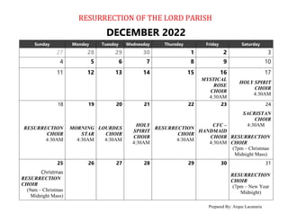 RESURRECTION OF THE LORD PARISH
Prepared By: Arque Lacanaria
DECEMBER 2022
Sunday Monday Tuesday Wednesday Thursday Friday Saturday
27 28 29 30 1 2 3
4 5 6 7 8 9 10
11 12 13 14 15 16 17
MYSTICAL
ROSE
CHOIR
4:30AM
HOLY SPIRIT
CHOIR
4:30AM
18 19 20 21 22 23 24
RESURRECTION
CHOIR
4:30AM
MORNING
STAR
4:30AM
LOURDES
CHOIR
4:30AM
HOLY
SPIRIT
CHOIR
4:30AM
RESURRECTION
CHOIR
4:30AM
CFC –
HANDMAID
CHOIR
4:30AM
SACRISTAN
CHOIR
4:30AM
RESURRECTION
CHOIR
(7pm – Christmas
Midnight Mass)
25 26 27 28 29 30 31
Christmas
RESURRECTION
CHOIR
(9am – Christmas
Midnight Mass)
RESURRECTION
CHOIR
(7pm – New Year
Midnight)
 