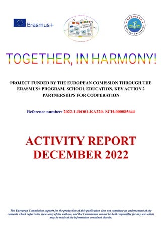 PROJECT FUNDED BY THE EUROPEAN COMISSION THROUGH THE
ERASMUS+ PROGRAM, SCHOOL EDUCATION, KEY ACTION 2
PARTNERSHIPS FOR COOPERATION
Reference number: 2022-1-RO01-KA220- SCH-000085644
ACTIVITY REPORT
DECEMBER 2022
The European Commission support for the production of this publication does not constitute an endorsement of the
contents which reflects the views only of the authors, and the Commission cannot be held responsible for any use which
may be made of the information contained therein.
 