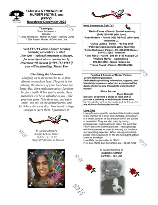 FAMILIES & FRIENDS OF
MURDER VICTIMS, Inc.
(FFMV)
Newsletter December 2022
Thank-you:
*Carol Anderson –
Website
* Linda Rodriguez – Mother of Angel - Memory Cards
* Ellie Rossi – Mother of David and Lisa
Next FFMV Colton Chapter Meeting
Saturday December 17, 2022
1pm-4pm – optional ornament exchange,
for more detail please contact me by
December 9th via text @ 909-754-6969 if
you will be attending, Thank You
Cherishing the Memories
Hanging on to the memories is, at first,
almost too much to bear. The pain is too
intense, the absence of your loved one too
large. But, don’t push them away. Let them
be, for a while. When you’re ready, these
memories will be so valuable to you - like
precious gems. Take them out, and enjoy
them - not just on the anniversaries, and
birthdays, but every day. Your heart is large
enough to carry them, I guarantee it.
In Loving Memory
Jennifer LeAnne Balber
12-2-73 – 11-10-94
Happy 49th
Birthday in Heaven
Need Someone to Talk To?
* Bertha Flores - Parent - Spanish speaking
(909) 200-5499 (after 3pm)
*Rose Madsen – Parent (909) 798-4803 (after 4pm)
Redlands CA
*Donna Lozano - Parent – 760-660-9054
* Palm Springs/Coachella Valley 10am-9pm
*Linda Rodriguez -Parent – 951-369-0010-Home –
951-732-3255 - Riverside
* Ellie Rossi - Parent - 909-810-8133 Yucaipa CA
* Richard McVoy – Adult Sibling –
909-503-5456 – Grand Terrace CA
* Tanya Powell - Parent – 760-596-2292-
Families & Friends of Murder Victims:
A non-profit organization
Dedicated to providing information, support, and
friendship to persons who have experienced the
death of a loved one through the violent act of
murder
Share Sorrow…..
Share Strength
Mission: To restore a sense of hope and to
provide a pathway to well-being to those who
have lost a loved one to murder and to those who
are victims of attempted murder.
Love Gifts
Love gifts are a specific tax-deductible donation made
to the memory of a loved one’s birthday, anniversary
of a death, holiday, or just because which are posted
in newsletter. They are also made by caring
professionals, organizations to help in the work that
FFMV does with victims/survivors. These gifts help
with the expenses incurred in reaching out to others
and operating expenses. When making out a check,
please make payable to FFMV and note Love Gift on
check or envelope.
Love Gifts can be mailed to FFMV-
P.O. Box 11222 San Bernardino, Ca. - 92423-1222
In Loving Memory of
Beatrice Hatfield
6/29/00 – 12/14/83
 