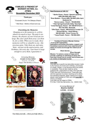 FAMILIES & FRIENDS OF
MURDER VICTIMS, Inc.
(FFMV)
Newsletter December 2023
Thank-you:
*Crosswalk Church- Tim Gillespie (Pastor)
* Ellie Rossi – Mother of David and Lisa
Cherishing the Memories
Hanging on to the memories is, at first,
almost too much to bear. The pain is too
intense, the absence of your loved one too
large. But, don’t push them away. Let them
be, for a while. When you’re ready, these
memories will be so valuable to you - like
precious gems. Take them out, and enjoy
them - not just on the anniversaries, and
birthdays, but every day. Your heart is large
enough to carry them, I guarantee it.
In Loving Memory
Jennifer LeAnne Balber
12-2-73 – 11-10-94
Happy 50th Birthday in Heaven
You help yourself.... when you help others...
Need Someone to Talk To?
* Bertha Flores - Parent - Spanish speaking
(909) 200-5499 (after 3pm)
*Rose Madsen – Parent (909) 798-4803 (after 4pm)
Redlands CA
*Donna Lozano - Parent – 760-660-9054
* Palm Springs/Coachella Valley 10am-9pm
*Linda Rodriguez -Parent – 951-369-0010-Home –
951-732-3255 - Riverside
* Ellie Rossi - Parent - 909-810-8133 Yucaipa CA
* Richard McVoy – Adult Sibling –
909-503-5456 – Grand Terrace CA
* Tanya Powell - Parent – 760-596-2292-
Families & Friends of Murder Victims:
A non-profit organization
Dedicated to providing information, support, and
friendship to persons who have experienced the
death of a loved one through the violent act of
murder
Share Sorrow…..
Share Strength
Mission: To restore a sense of hope and to
provide a pathway to well-being to those who
have lost a loved one to murder and to those who
are victims of attempted murder.
Love Gifts
Love gifts are a specific tax-deductible donation made
to the memory of a loved one’s birthday, anniversary
of a death, holiday, or just because which are posted
in newsletter. They are also made by caring
professionals, organizations to help in the work that
FFMV does with victims/survivors. These gifts help
with the expenses incurred in reaching out to others
and operating expenses. When making out a check,
please make payable to FFMV and note Love Gift on
check or envelope.
Love Gifts can be mailed to FFMV-
P.O. Box 11222 San Bernardino, Ca. - 92423-1222
In Loving Memory of
Beatrice Hatfield
6/29/00 – 12/14/83
 