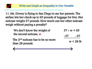 11. Ms. Dewey is flying to San Diego to see her parents. The
airline lets her check up to 65 pounds of luggage for free. Her
suitcase weighs 37 pounds. How much can her other suitcase
weigh without paying a penalty?
Write and Graph an Inequality in One Variable
We don’t know the weight of
the second suitcase, w.
37 + w < 65
-37 -37
w < 28 lb
The 2nd suitcase has to be no more
than 28 pounds.
 