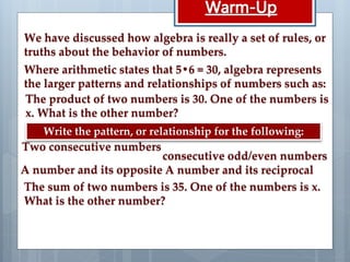The product of two numbers is 30. One of the numbers is
x. What is the other number?
We have discussed how algebra is really a set of rules, or
truths about the behavior of numbers.
Where arithmetic states that 5•6 = 30, algebra represents
the larger patterns and relationships of numbers such as:
Write the pattern, or relationship for the following:
Two consecutive numbers
consecutive odd/even numbers
A number and its opposite A number and its reciprocal
The sum of two numbers is 35. One of the numbers is x.
What is the other number?
 
