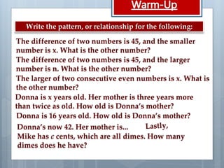 The difference of two numbers is 45, and the smaller
number is x. What is the other number?
The difference of two numbers is 45, and the larger
number is n. What is the other number?
The larger of two consecutive even numbers is x. What is
the other number?
Donna is x years old. Her mother is three years more
than twice as old. How old is Donna’s mother?
Donna is 16 years old. How old is Donna’s mother?
Donna’s now 42. Her mother is...
Write the pattern, or relationship for the following:
Mike has c cents, which are all dimes. How many
dimes does he have?
 