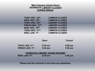 Main Campus Library Hours
(NORWOOD LIBRARY CLOSED)
DURING BREAK:

TUES.-DEC. 24th:
WED.-DEC. 25th:
THUR.-DEC. 26th:
FRIDAY-DEC. 27th:
MON.-DEC. 30th:
TUES.-DEC. 31st:
WED.-JAN. 1st:

CAMPUS CLOSED
CAMPUS CLOSED
LIBRARY CLOSED
LIBRARY CLOSED
LIBRARY CLOSED
CAMPUS CLOSED
CAMPUS CLOSED

Open
THUR.-JAN. 2nd:
FRIDAY-JAN. 3rd:

Closed

8:30 am
8:30 am

5:00 pm
5:00 pm

*NORWOOD LIBRARY HOURS RESUME*
MON.-JAN. 6th:
8:30 am
8:00 pm

Please ask the Librarian if you have any questions.

 