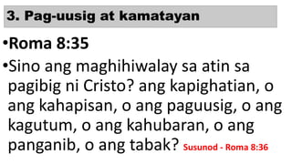 3. Pag-uusig at kamatayan
•Roma 8:35
•Sino ang maghihiwalay sa atin sa
pagibig ni Cristo? ang kapighatian, o
ang kahapisan, o ang paguusig, o ang
kagutum, o ang kahubaran, o ang
panganib, o ang tabak? Susunod - Roma 8:36
 