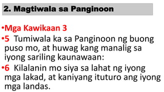 2. Magtiwala sa Panginoon
•Mga Kawikaan 3
•5 Tumiwala ka sa Panginoon ng buong
puso mo, at huwag kang manalig sa
iyong sariling kaunawaan:
•6 Kilalanin mo siya sa lahat ng iyong
mga lakad, at kaniyang ituturo ang iyong
mga landas.
 
