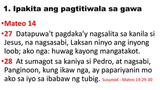 1. Ipakita ang pagtitiwala sa gawa
•Mateo 14
•27 Datapuwa't pagdaka'y nagsalita sa kanila si
Jesus, na nagsasabi, Laksan ninyo ang inyong
loob; ako nga: huwag kayong mangatakot.
•28 At sumagot sa kaniya si Pedro, at nagsabi,
Panginoon, kung ikaw nga, ay papariyanin mo
ako sa iyo sa ibabaw ng tubig. Susunod - Mateo 14:29-30
 