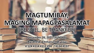 MAGTUMIBAY,
MAGING MAPAGPASALAMAT
(BE STILL, BE THANKFUL)
December 26, 2021 (SUNDAY)
By : Presb. Emmanuel M. Cruz
# 124 #114 #111 #94 / #134 #137
 