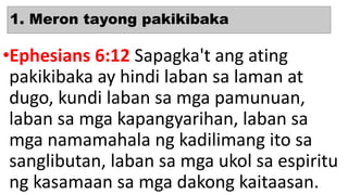 1. Meron tayong pakikibaka
•Ephesians 6:12 Sapagka't ang ating
pakikibaka ay hindi laban sa laman at
dugo, kundi laban sa mga pamunuan,
laban sa mga kapangyarihan, laban sa
mga namamahala ng kadilimang ito sa
sanglibutan, laban sa mga ukol sa espiritu
ng kasamaan sa mga dakong kaitaasan.
 