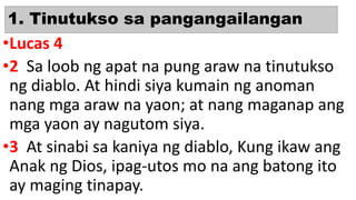 1. Tinutukso sa pangangailangan
•Lucas 4
•2 Sa loob ng apat na pung araw na tinutukso
ng diablo. At hindi siya kumain ng anoman
nang mga araw na yaon; at nang maganap ang
mga yaon ay nagutom siya.
•3 At sinabi sa kaniya ng diablo, Kung ikaw ang
Anak ng Dios, ipag-utos mo na ang batong ito
ay maging tinapay.
 