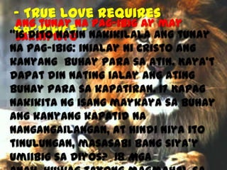 - True Love requires
Ang tunay na pag-ibig ay may
Sacrifice “16 Dito natin nakikilala ang tunay
sakripisyo

na pag-ibig: inialay ni Cristo ang
kanyang buhay para sa atin. Kaya’t
dapat din nating ialay ang ating
buhay para sa kapatiran. 17 Kapag
nakikita ng isang maykaya sa buhay
ang kanyang kapatid na
nangangailangan, at hindi niya ito
tinulungan, masasabi bang siya’y
umiibig sa Diyos? 18 Mga

 