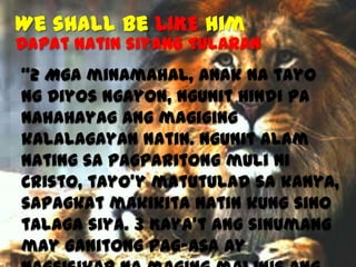 We shall be LIKE Him

Dapat natin siyang TULARAN
“2 Mga minamahal, anak na tayo
ng Diyos ngayon, ngunit hindi pa
nahahayag ang magiging
kalalagayan natin. Ngunit alam
nating sa pagparitong muli ni
Cristo, tayo’y matutulad sa kanya,
sapagkat makikita natin kung sino
talaga siya. 3 Kaya’t ang sinumang
may ganitong pag-asa ay

 