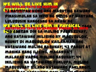 We will be like Kanyang
Him in
Matutulad tayo sa
Character kong ang mabuting gawang
“3 Natitiyak
Karakter/Pagkatao
pinasimulan sa inyo ng Diyos ay kanyang
lulubusin hanggang sa araw ng
We will be ni Jesu-Cristo.”
Him in Physical
Pagbabalik like Kanyang PisikalMga Taga
Matutulad tayo sa
na anyo
“42 Ganyan
Filipos
form 1:6 din sa muling pagkabuhay.
Ang katawang inilibing ay mabubulok,
ngunit di mabubulok kailanman ang
katawang muling nabuhay; 43 pangit at
mahina nang ilibing, maganda’t
malakas kapag muling nabuhay; 44
Inilibing na katawang panlupa, muling
mabubuhay bilang katawang panlangit.

 