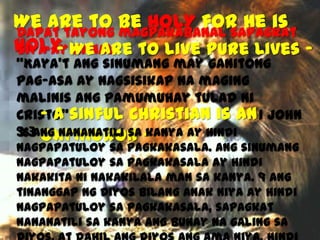We are to be HOLY for He is
Dapat tayong magpakabanal sapagkat
HOLY We are to live pure Lives Siya ay Banal
“Kaya’t ang sinumang may ganitong
pag-asa ay nagsisikap na maging
malinis ang pamumuhay tulad ni
Cristo”sinful Christian is an 1 John
-A
“6 Ang nananatili sa 3:3 Oxymoron kanya ay hindi
nagpapatuloy sa pagkakasala. Ang sinumang
nagpapatuloy sa pagkakasala ay hindi
nakakita ni nakakilala man sa kanya. 9 Ang
tinanggap ng Diyos bilang Anak niya ay hindi
nagpapatuloy sa pagkakasala, sapagkat
nananatili sa kanya ang buhay na galing sa

 