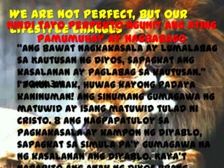 We are not Perfect, but our
Hindi tayo perpekto ngunit ang ating
Lifestyle changes
pamumuhay ay nagbabago

“Ang bawat nagkakasala ay lumalabag
sa Kautusan ng Diyos, sapagkat ang
kasalanan ay paglabag sa kautusan.”
1 John 3:4
“7 Mga anak, huwag kayong padaya
kaninuman! Ang sinumang gumagawa ng
matuwid ay isang matuwid tulad ni
Cristo. 8 Ang nagpapatuloy sa
pagkakasala ay kampon ng diyablo,
sapagkat sa simula pa’y gumagawa na
ng kasalanan ang diyablo. Kaya’t

 