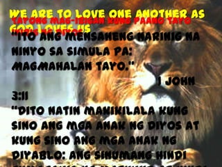 We are to Love kung paano tayoas
one another
Tayong mag-ibigan
God loves us
inibig ang mensaheng narinig na
“Ito ng Diyos
ninyo sa simula pa:
MAGMAHALAN tayo.”
1 John
3:11
“Dito natin makikilala kung
sino ang mga anak ng Diyos at
kung sino ang mga anak ng
diyablo: ang sinumang hindi

 