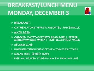  BREAKFAST:
 OATMEAL/TOAST/FRUIT/ASSORTED JUICES/MILK
 MAIN DISH:
 CHICKEN FAJITAS/PINTO BEANS/BELL PEPPER
MEDLEY/WHOLE WHEAT TORTILLA/FRUIT/MILK
 SECOND LINE:
 HAMBURGER/FRENCH FRIES/LETTUCE & TOMATO/FRUIT/MILK
 SALAD BAR (EVERY DAY)
 FREE AND REDUCED STUDENTS MAY EAT FROM ANY LINE
 