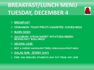  BREAKFAST:
 CINNAMON TOAST/FRUIT/ASSORTED JUICES/MILK
 MAIN DISH:
 SALISBURY STEAK/SWEET POTATOES/GREEN
BEANS/HOT ROLL/MILK
 SECOND LINE:
 BEEF & CHEESE NACHOS/BUTTERED CORN/SALSA/FRUIT/MILK
 SALAD BAR (EVERY DAY)
 FREE AND REDUCED STUDENTS MAY EAT FROM ANY LINE
 